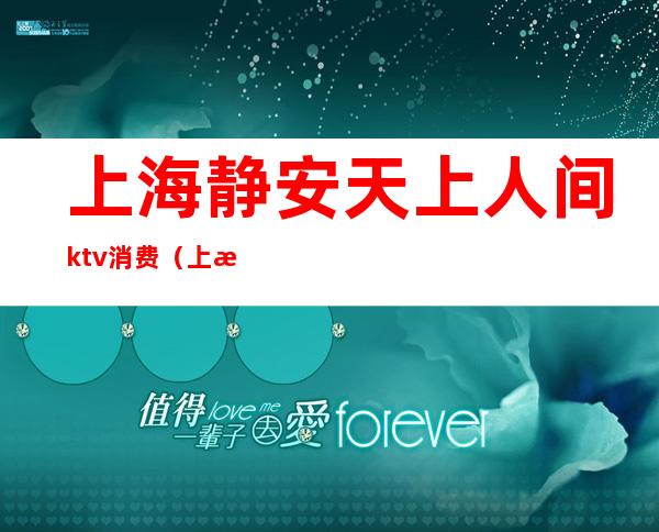 上海静安天上人间ktv消费(上海静安天上人间ktv消费怎么样)