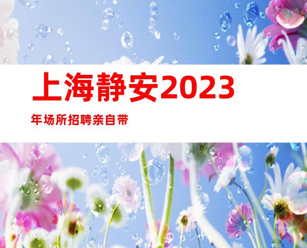 上海静安2023年场所招聘亲自带班平淡从容在真实的夜总会
