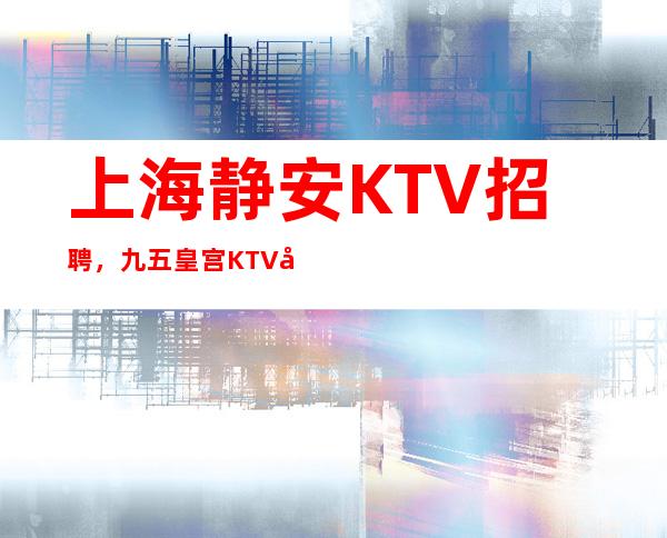 上海静安KTV招聘，九五皇宫KTV店内直招