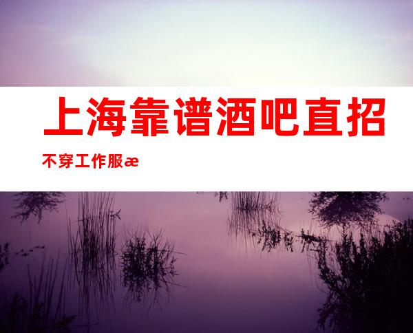 上海靠谱酒吧直招不穿工作服无压力赚