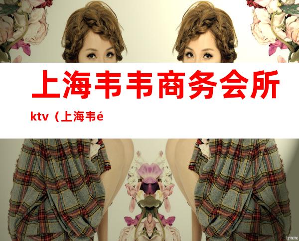 上海韦韦商务会所ktv(上海韦韦商务会所ktv开放)