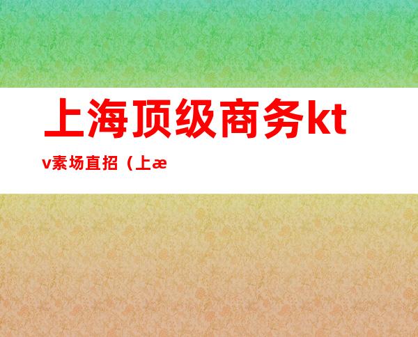 上海顶级商务ktv素场直招（上海高端ktv直招模特）