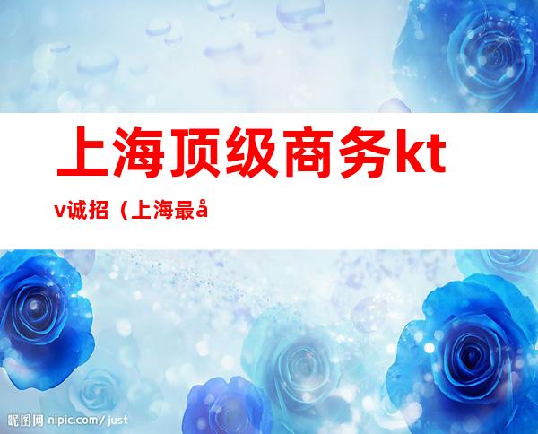 上海顶级商务ktv诚招（上海最好商务ktv招聘）
