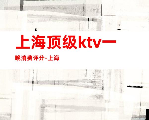 上海顶级ktv一晚消费评分-上海最顶级的KTV十大高端陪酒公主夜总会排名