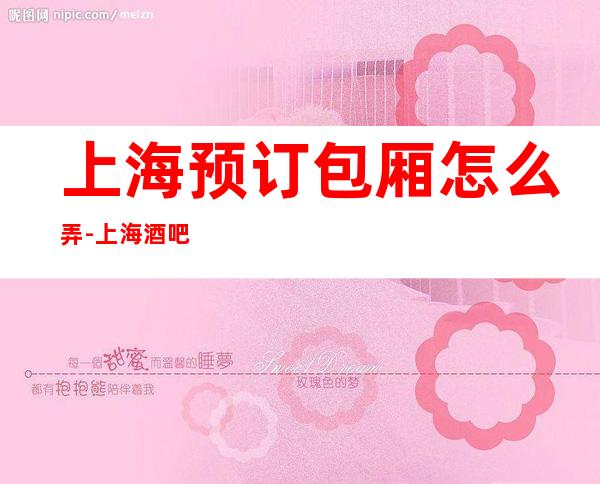 上海预订包厢怎么弄-上海酒吧场所预订信息