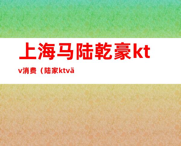 上海马陆乾豪ktv消费(陆家ktv会所)
