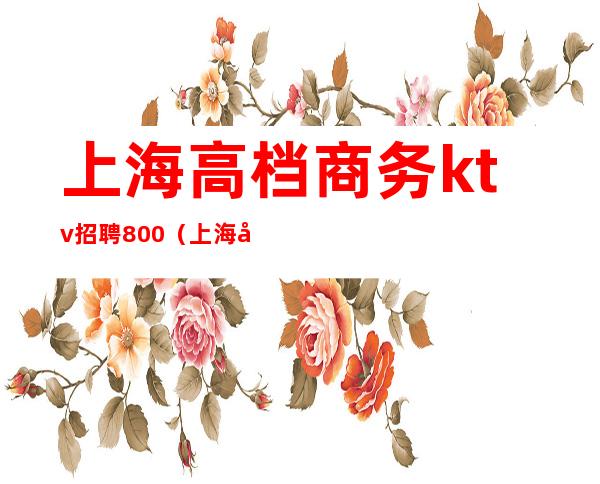 上海高档商务ktv招聘800(上海商务ktv模特招聘)