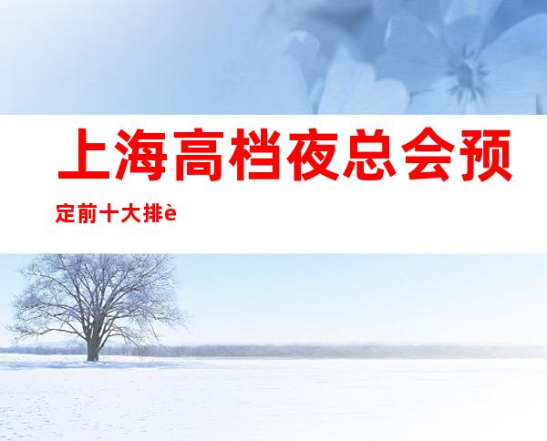 上海高档夜总会预定 前十大排行榜-只等你体验