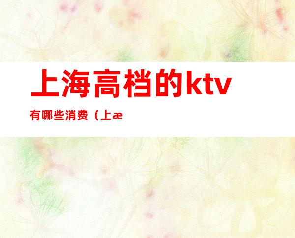 上海高档的ktv有哪些消费(上海档次最高的ktv)