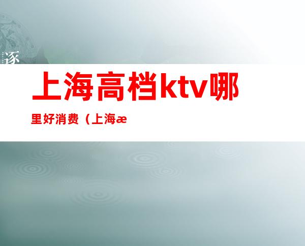 上海高档ktv哪里好消费(上海比较高档的ktv)