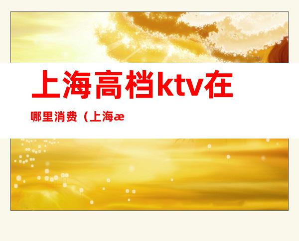 上海高档ktv在哪里消费(上海最高端的ktv是哪儿)