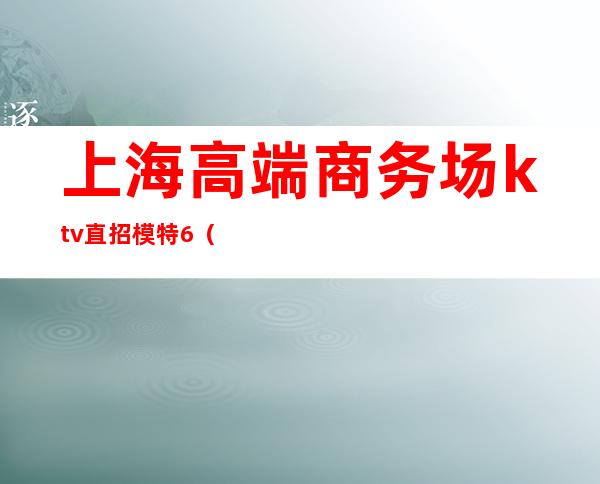上海高端商务场ktv直招模特6(上海夜场招聘ktv模)