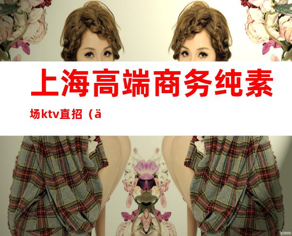 上海高端商务纯素场ktv直招(上海高端商务纯素场ktv直招)