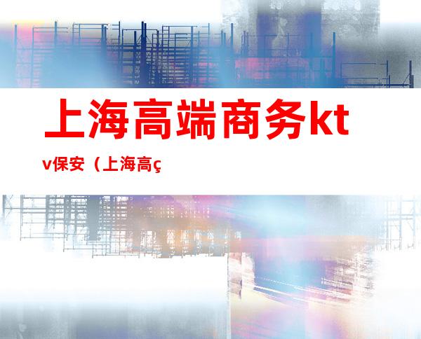 上海高端商务ktv保安(上海高端商务KTV)