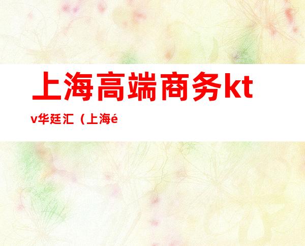 上海高端商务ktv华廷汇(上海高级KTV)