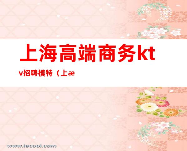 上海高端商务ktv招聘模特(上海ktv招聘女模特)