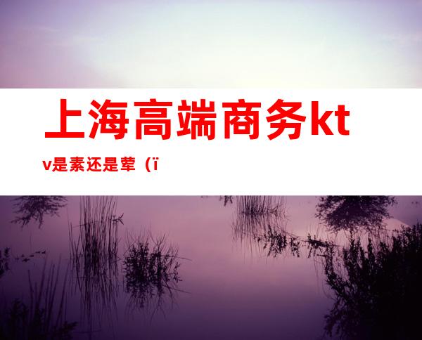 上海高端商务ktv是素还是荤()