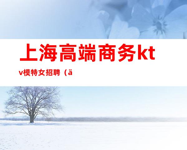 上海高端商务ktv模特女招聘(上海高端商务KTV招聘)