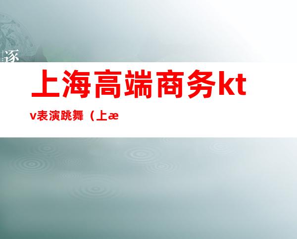 上海高端商务ktv表演跳舞(上海高级KTV)