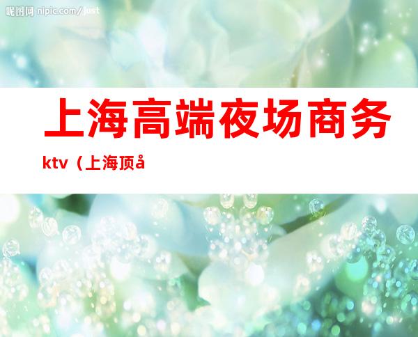 上海高端夜场商务ktv(上海顶尖夜场)