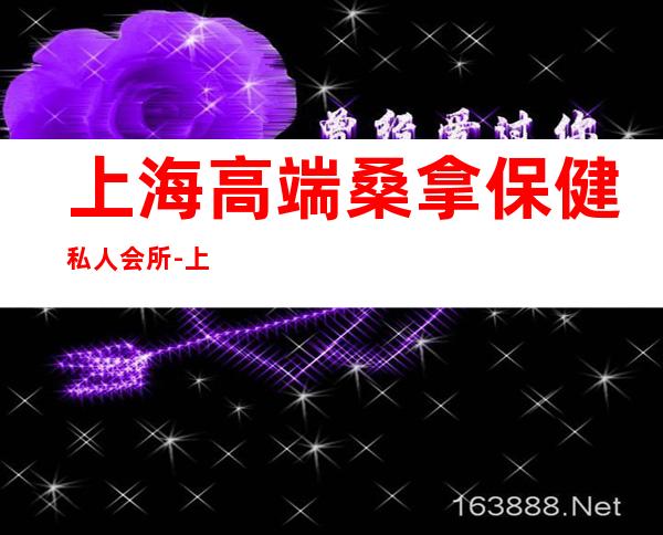 上海高端桑拿保健私人会所-上海有那些高端的女子会所?
