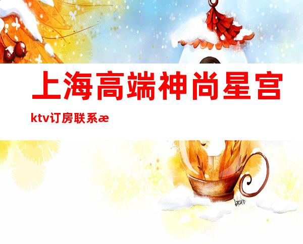 上海高端神尚星宫ktv订房联系方式,先人一步拒绝等待
