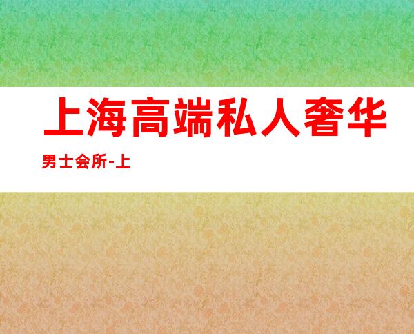 上海高端私人奢华男士会所-上海最豪华的夜店？