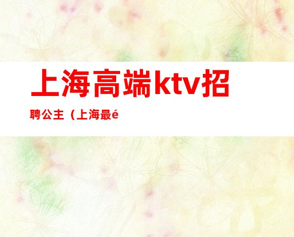 上海高端ktv招聘公主（上海最高端ktv公主招聘）
