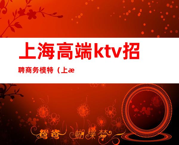 上海高端ktv招聘商务模特(上海商务ktv招聘佳丽模特)