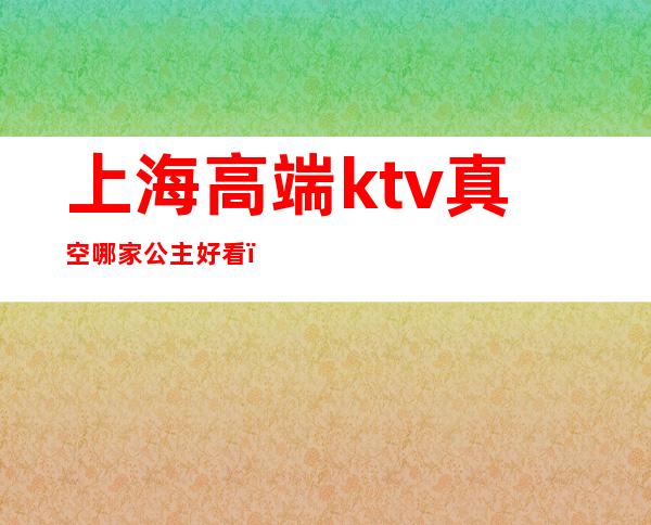 上海高端ktv真空哪家公主好看(上海哪些ktv有公主)
