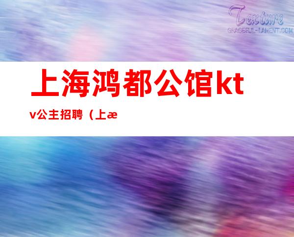 上海鸿都公馆ktv公主招聘(上海夜总会包厢公主招聘)