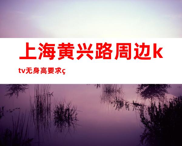 上海黄兴路周边ktv无身高要求稳定无费用把握青春让生活过的更好
