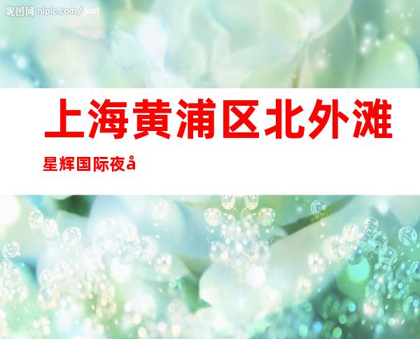 上海黄浦区北外滩星辉国际夜场真实招聘包厢公主当天上班