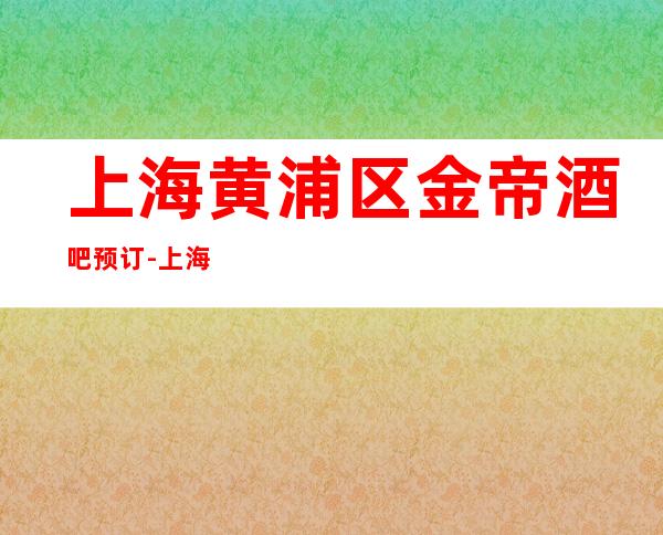 上海黄浦区金帝酒吧预订-上海更高酒吧预订消费介绍