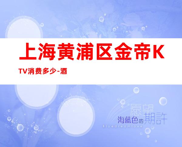 上海黄浦区金帝KTV消费多少-酒水价格-本地精选!