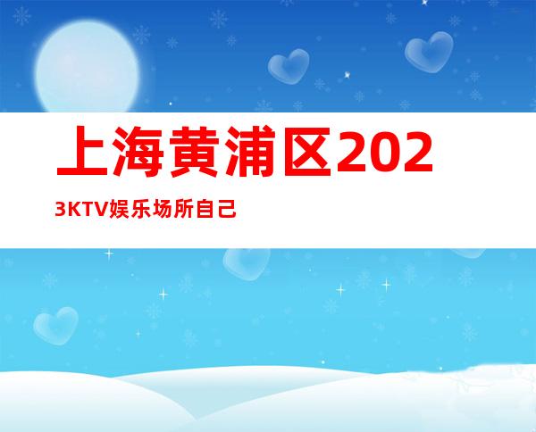 上海黄浦区2023KTV娱乐场所自己带业务稳定 好上班高薪