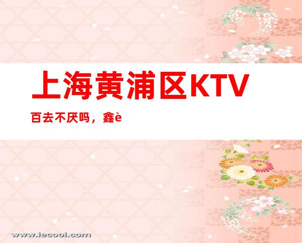 上海黄浦区KTV百去不厌吗,鑫豪娱乐会所