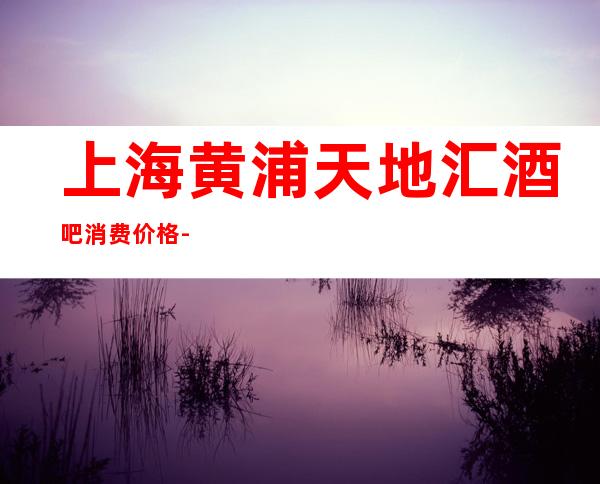 上海黄浦天地汇酒吧消费价格-营业地址-房间预订