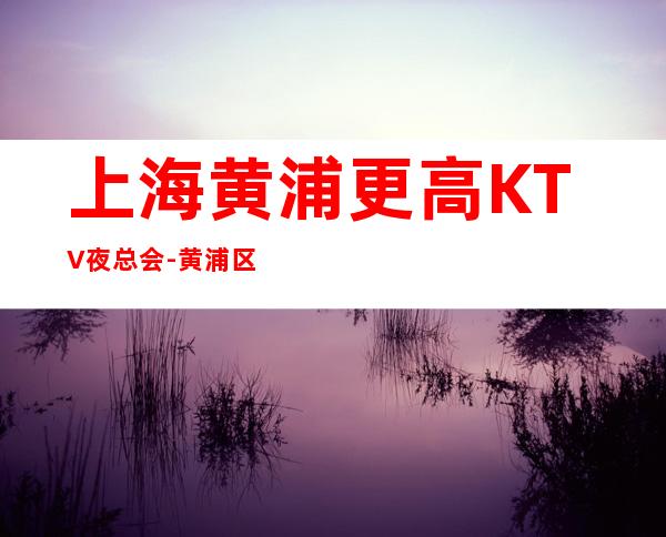 上海黄浦更高KTV夜总会-黄浦区十大高档夜总会排名预订