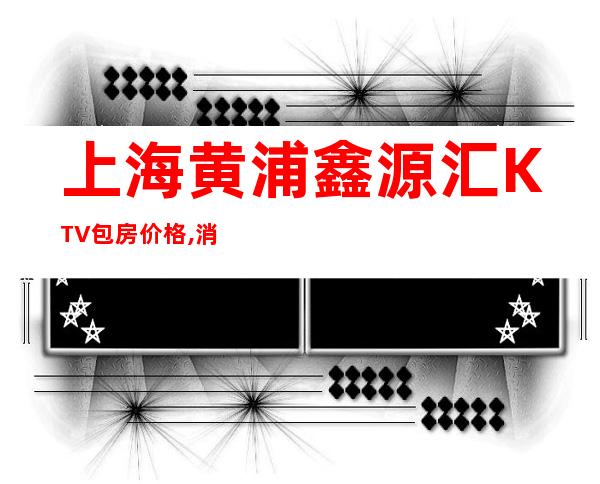 上海黄浦鑫源汇KTV包房价格,消费环境,联系方式