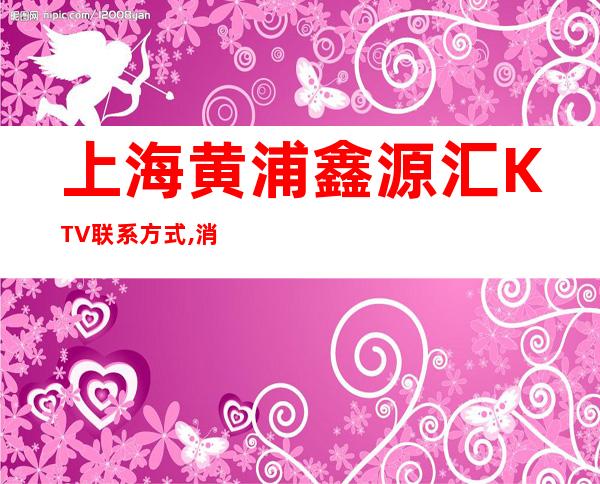 上海黄浦鑫源汇KTV联系方式,消费咨询,环境一览