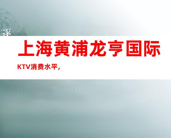 上海黄浦龙亨国际KTV消费水平,抵消价格,预订咨询