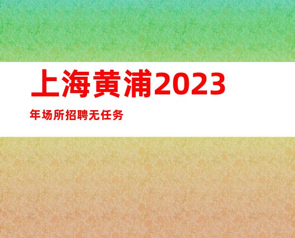 上海黄浦2023年场所招聘无任务公司直招不收任何费用