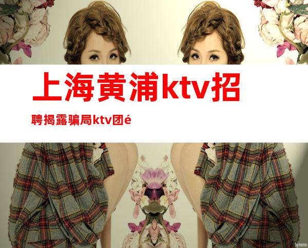上海黄浦ktv招聘揭露骗局ktv团队与你共进退