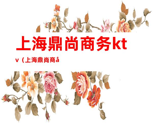 上海鼎尚商务ktv(上海鼎尚商务宾馆)
