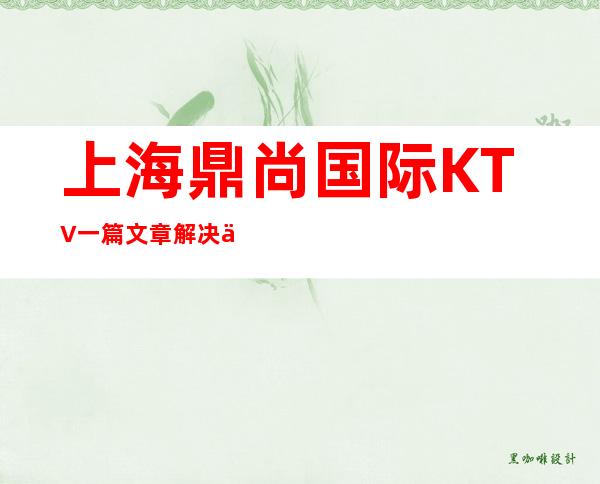 上海鼎尚国际KTV一篇文章解决你平平无奇的夜晚