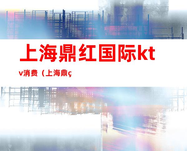上海鼎红国际ktv消费(上海鼎红国际ktv消费怎么样)