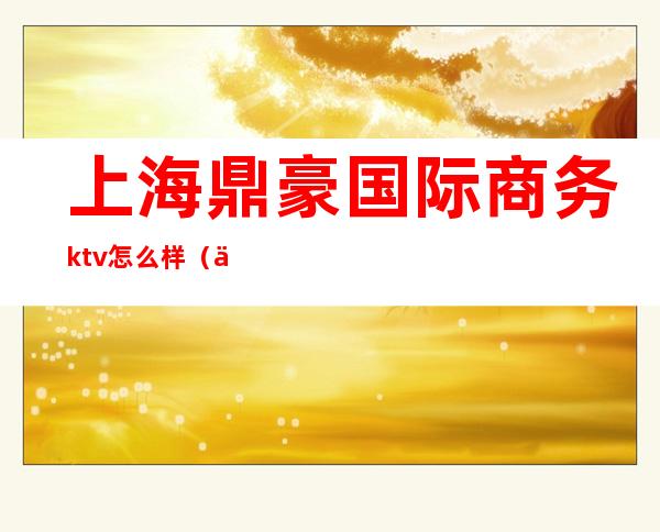 上海鼎豪国际商务ktv怎么样（上海嘉定鼎豪国际ktv）