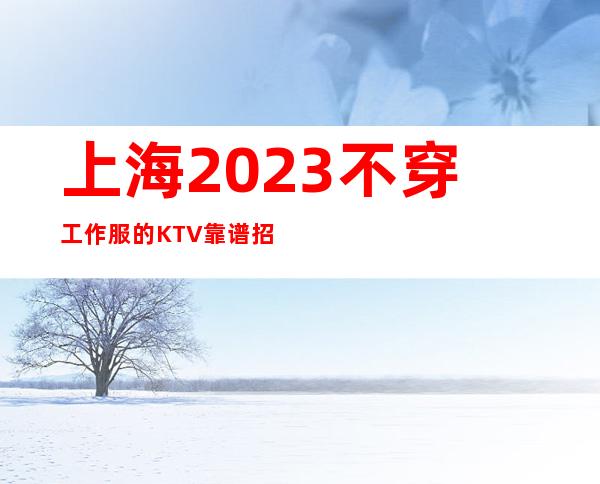 上海2023不穿工作服的KTV靠谱招聘环境良好随我入行带你辉煌