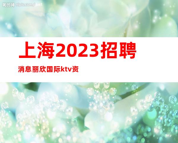 上海2023招聘消息丽欣国际ktv资深总监带你上班自由赚